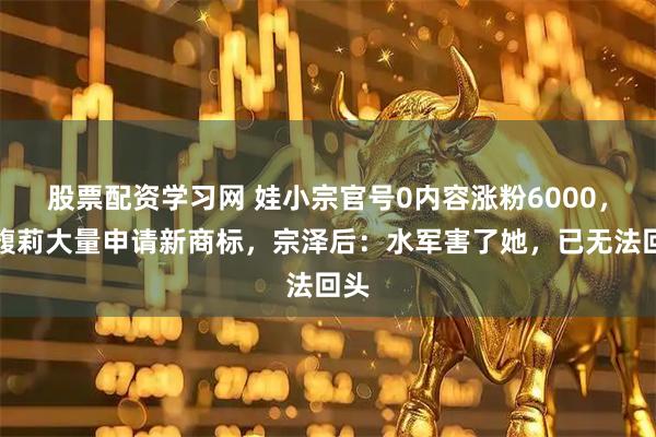 股票配资学习网 娃小宗官号0内容涨粉6000，宗馥莉大量申请新商标，宗泽后：水军害了她，已无法回头