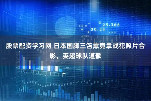 股票配资学习网 日本国脚三笘薰竟拿战犯照片合影，英超球队道歉