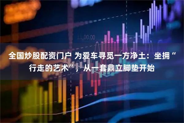全国炒股配资门户 为爱车寻觅一方净土：坐拥“行走的艺术”，从一套鼎立脚垫开始
