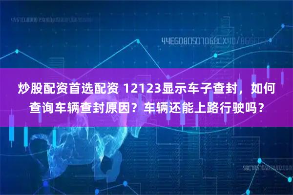 炒股配资首选配资 12123显示车子查封，如何查询车辆查封原因？车辆还能上路行驶吗？