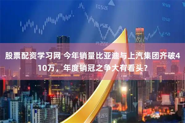 股票配资学习网 今年销量比亚迪与上汽集团齐破410万，年度销冠之争大有看头？