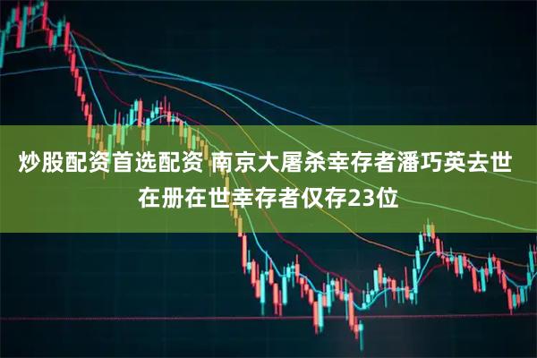 炒股配资首选配资 南京大屠杀幸存者潘巧英去世 在册在世幸存者仅存23位