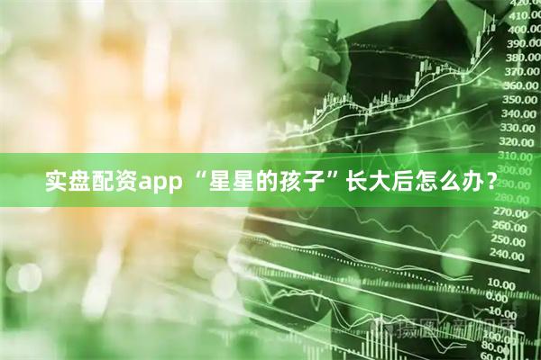 实盘配资app “星星的孩子”长大后怎么办？