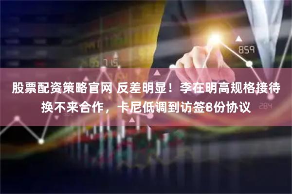 股票配资策略官网 反差明显！李在明高规格接待换不来合作，卡尼低调到访签8份协议