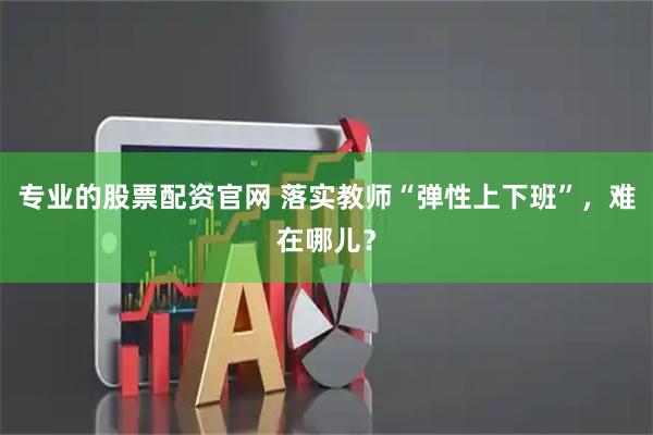 专业的股票配资官网 落实教师“弹性上下班”，难在哪儿？