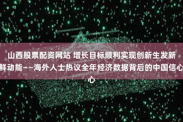山西股票配资网站 增长目标顺利实现　创新生发新鲜动能——海外人士热议全年经济数据背后的中国信心