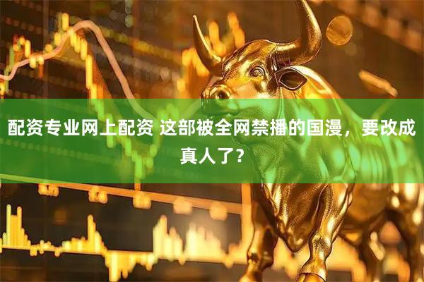 配资专业网上配资 这部被全网禁播的国漫，要改成真人了？