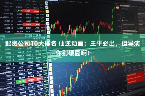 配资公司10大排名 仙逆动画：王平必出，但导演你别硬圆啊！