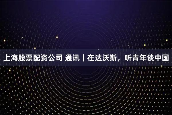 上海股票配资公司 通讯｜在达沃斯，听青年谈中国