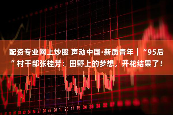 配资专业网上炒股 声动中国·新质青年｜“95后”村干部张桂芳：田野上的梦想，开花结果了！
