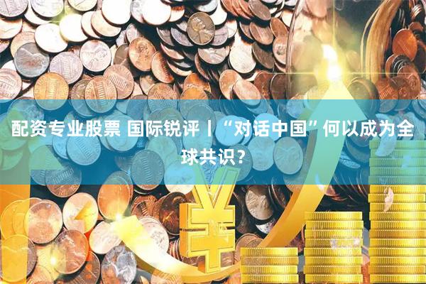 配资专业股票 国际锐评丨“对话中国”何以成为全球共识？