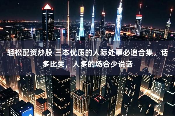 轻松配资炒股 三本优质的人际处事必追合集，话多比失，人多的场合少说话