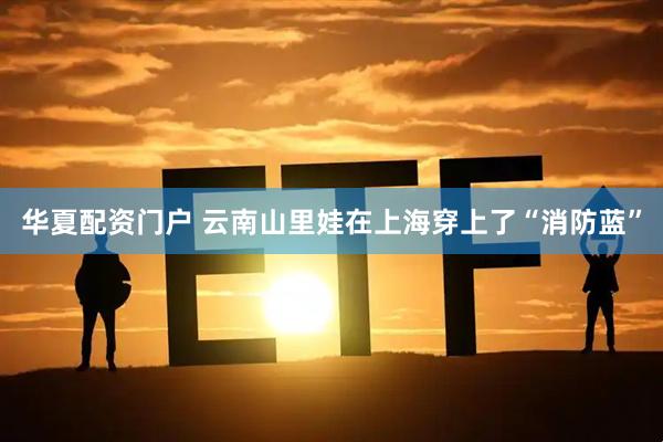 华夏配资门户 云南山里娃在上海穿上了“消防蓝”