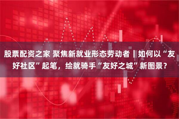 股票配资之家 聚焦新就业形态劳动者｜如何以“友好社区”起笔，绘就骑手“友好之城”新图景？