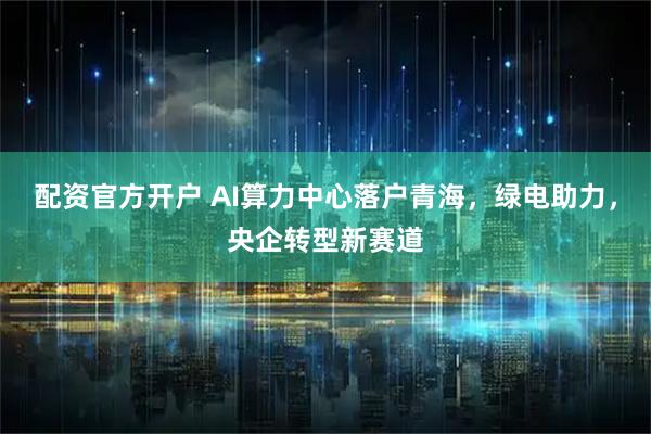 配资官方开户 AI算力中心落户青海，绿电助力，央企转型新赛道