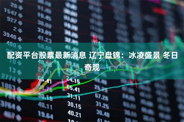 配资平台股票最新消息 辽宁盘锦：冰凌盛景 冬日奇观