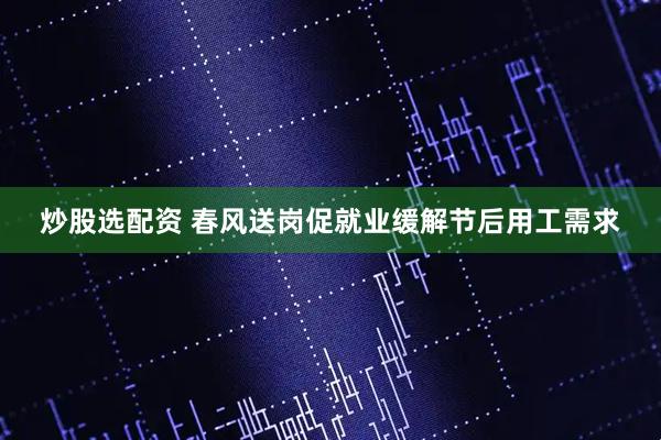 炒股选配资 春风送岗促就业缓解节后用工需求