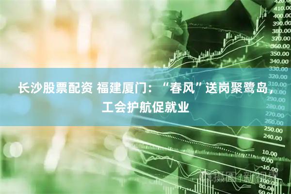 长沙股票配资 福建厦门：“春风”送岗聚鹭岛，工会护航促就业