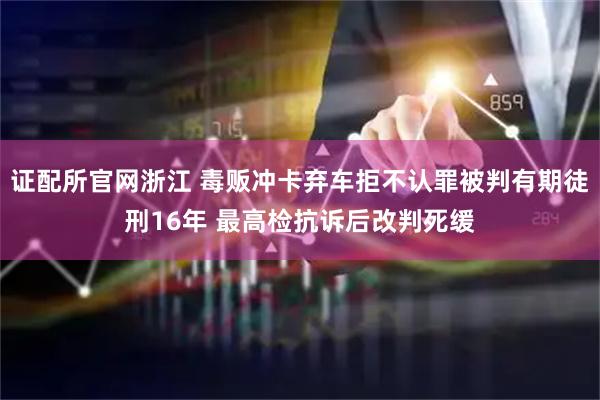 证配所官网浙江 毒贩冲卡弃车拒不认罪被判有期徒刑16年 最高检抗诉后改判死缓