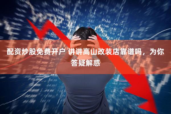 配资炒股免费开户 讲讲高山改装店靠谱吗，为你答疑解惑