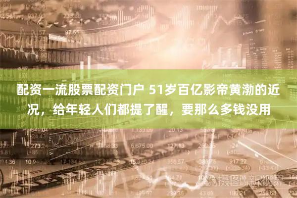 配资一流股票配资门户 51岁百亿影帝黄渤的近况，给年轻人们都提了醒，要那么多钱没用