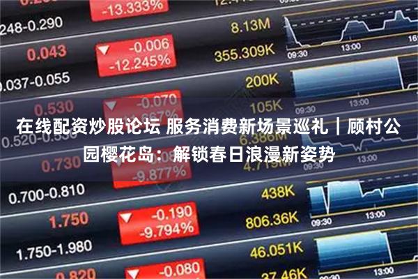 在线配资炒股论坛 服务消费新场景巡礼｜顾村公园樱花岛：解锁春日浪漫新姿势