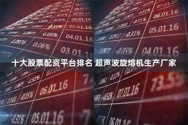 十大股票配资平台排名 超声波旋熔机生产厂家