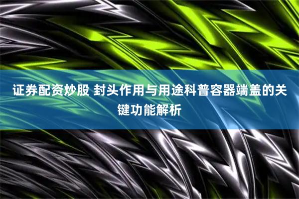 证券配资炒股 封头作用与用途科普容器端盖的关键功能解析