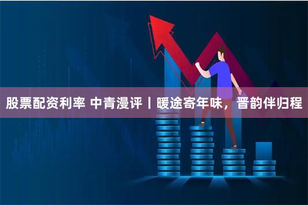 股票配资利率 中青漫评丨暖途寄年味，晋韵伴归程