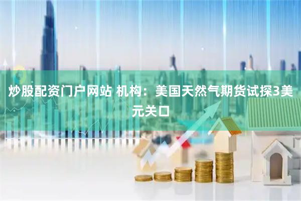 炒股配资门户网站 机构：美国天然气期货试探3美元关口
