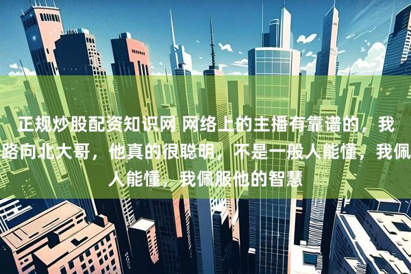 正规炒股配资知识网 网络上的主播有靠谱的，我特别喜欢一路向北大哥，他真的很聪明，不是一般人能懂，我佩服他的智慧
