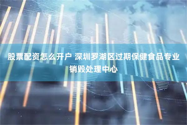 股票配资怎么开户 深圳罗湖区过期保健食品专业销毁处理中心