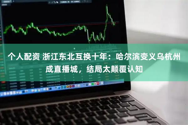 个人配资 浙江东北互换十年：哈尔滨变义乌杭州成直播城，结局太颠覆认知