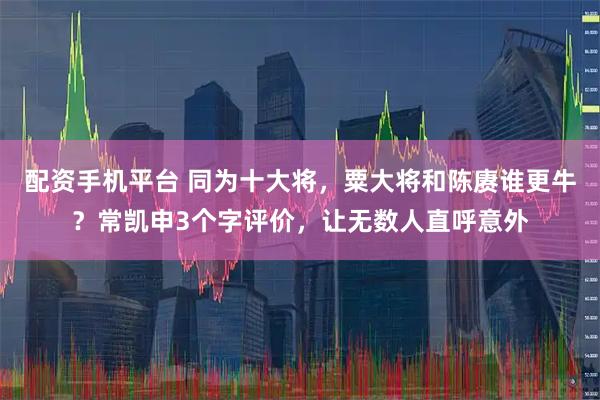 配资手机平台 同为十大将，粟大将和陈赓谁更牛？常凯申3个字评价，让无数人直呼意外