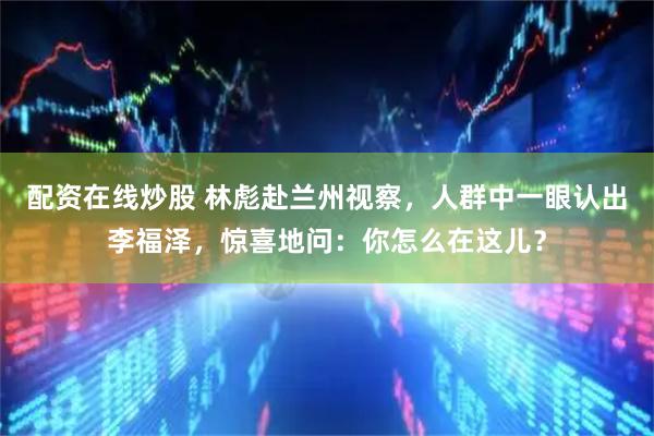 配资在线炒股 林彪赴兰州视察，人群中一眼认出李福泽，惊喜地问：你怎么在这儿？