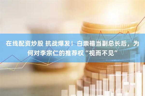 在线配资炒股 抗战爆发！白崇禧当副总长后，为何对李宗仁的推荐权“视而不见”