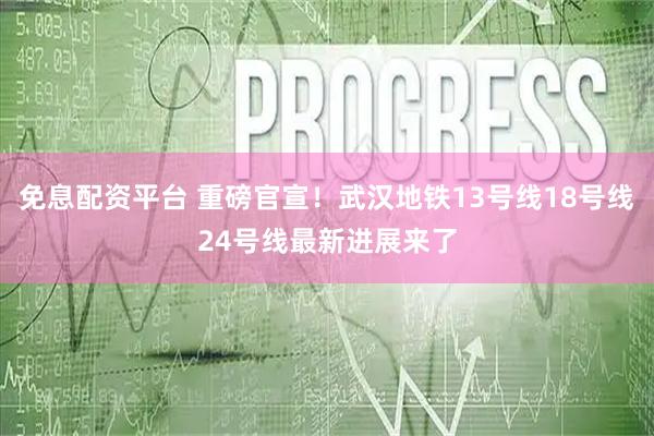 免息配资平台 重磅官宣！武汉地铁13号线18号线24号线最新进展来了