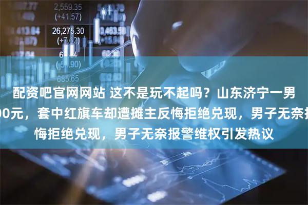 配资吧官网网站 这不是玩不起吗？山东济宁一男子夜市套圈花5600元，套中红旗车却遭摊主反悔拒绝兑现，男子无奈报警维权引发热议