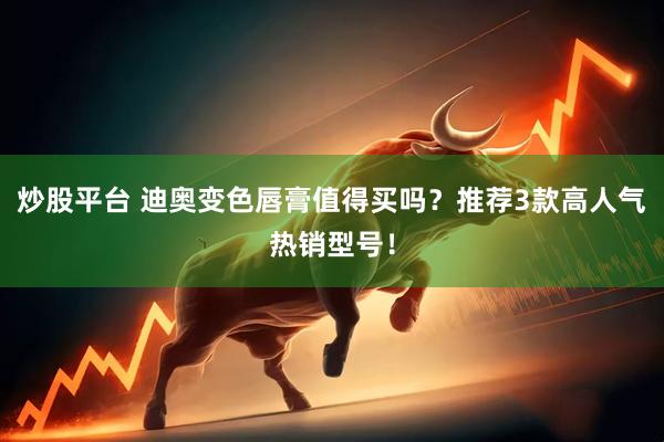 炒股平台 迪奥变色唇膏值得买吗？推荐3款高人气热销型号！