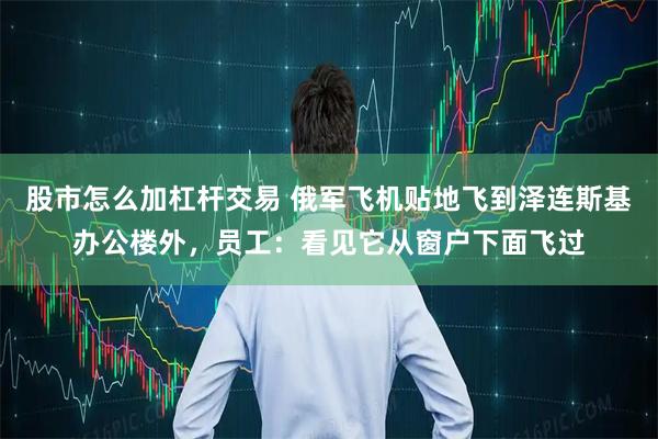 股市怎么加杠杆交易 俄军飞机贴地飞到泽连斯基办公楼外，员工：看见它从窗户下面飞过