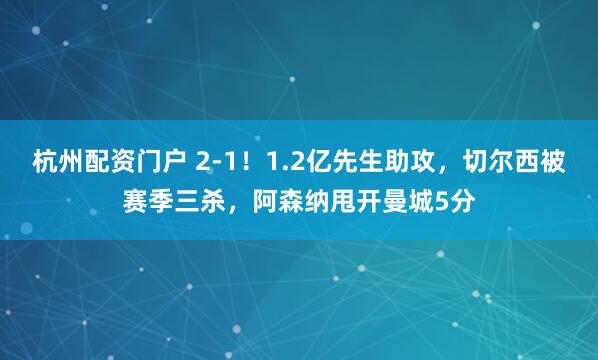 杭州配资门户 2-1！1.2亿先生助攻，切尔西被赛季三杀，阿森纳甩开曼城5分