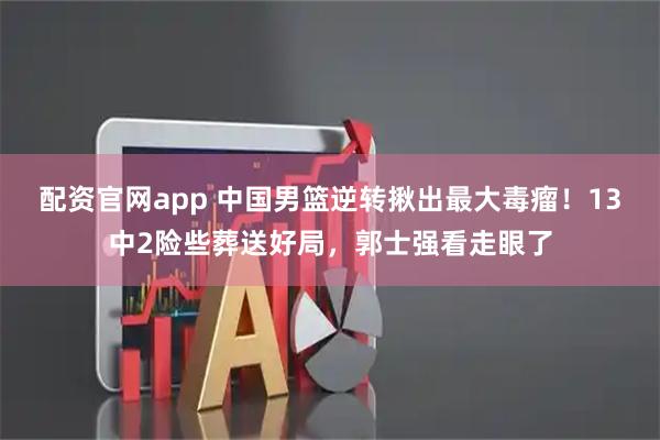 配资官网app 中国男篮逆转揪出最大毒瘤！13中2险些葬送好局，郭士强看走眼了