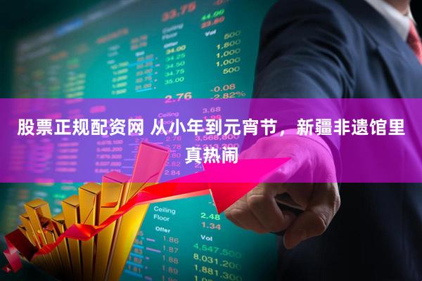 股票正规配资网 从小年到元宵节，新疆非遗馆里真热闹