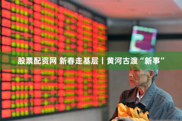股票配资网 新春走基层丨黄河古渡“新事”