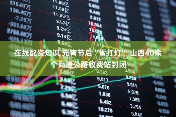 在线配资知识 元宵节后“雪打灯” 山西40余个高速公路收费站封闭