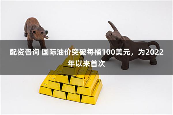 配资咨询 国际油价突破每桶100美元，为2022年以来首次