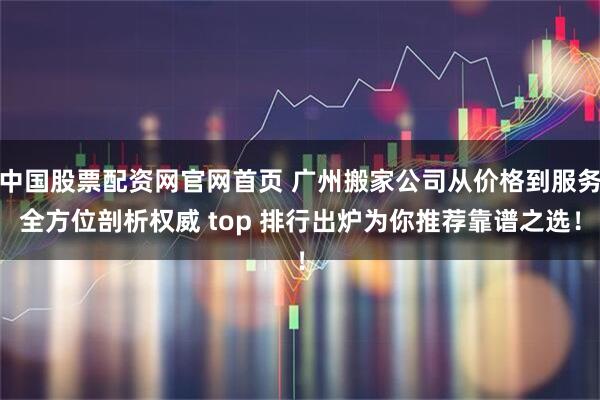 中国股票配资网官网首页 广州搬家公司从价格到服务全方位剖析权威 top 排行出炉为你推荐靠谱之选！