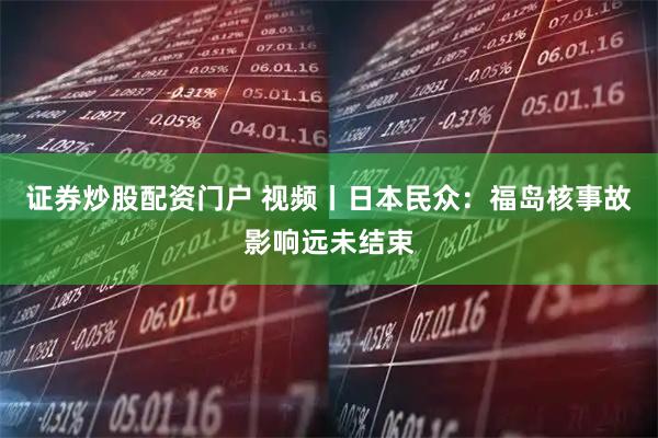 证券炒股配资门户 视频丨日本民众：福岛核事故影响远未结束