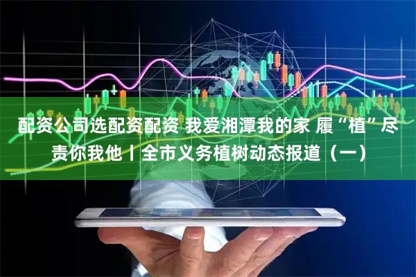 配资公司选配资配资 我爱湘潭我的家 履“植”尽责你我他丨全市义务植树动态报道（一）