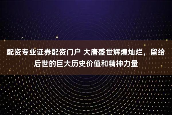 配资专业证券配资门户 大唐盛世辉煌灿烂，留给后世的巨大历史价值和精神力量